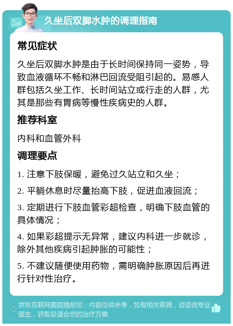 久坐后双脚水肿的调理指南 常见症状 久坐后双脚水肿是由于长时间保持同一姿势，导致血液循环不畅和淋巴回流受阻引起的。易感人群包括久坐工作、长时间站立或行走的人群，尤其是那些有胃病等慢性疾病史的人群。 推荐科室 内科和血管外科 调理要点 1. 注意下肢保暖，避免过久站立和久坐； 2. 平躺休息时尽量抬高下肢，促进血液回流； 3. 定期进行下肢血管彩超检查，明确下肢血管的具体情况； 4. 如果彩超提示无异常，建议内科进一步就诊，除外其他疾病引起肿胀的可能性； 5. 不建议随便使用药物，需明确肿胀原因后再进行针对性治疗。