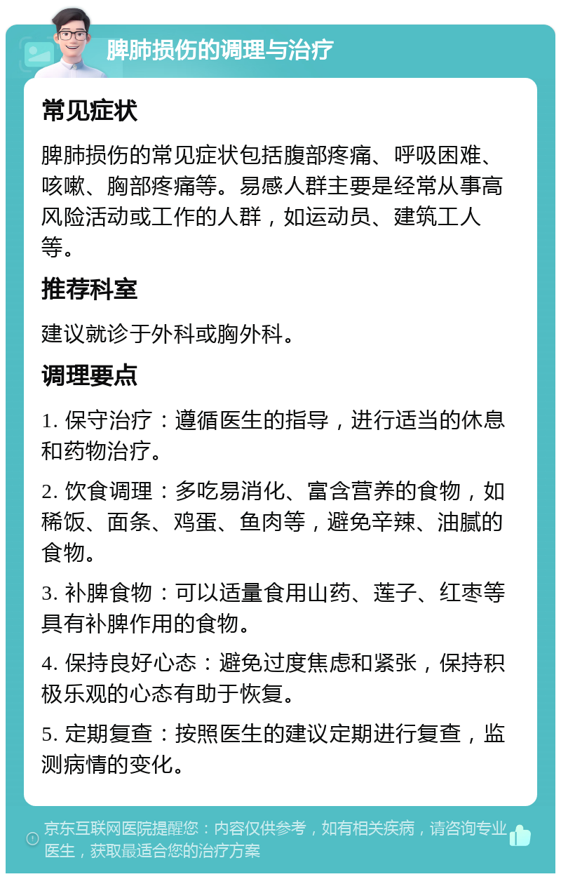 脾肺损伤的调理与治疗 常见症状 脾肺损伤的常见症状包括腹部疼痛、呼吸困难、咳嗽、胸部疼痛等。易感人群主要是经常从事高风险活动或工作的人群，如运动员、建筑工人等。 推荐科室 建议就诊于外科或胸外科。 调理要点 1. 保守治疗：遵循医生的指导，进行适当的休息和药物治疗。 2. 饮食调理：多吃易消化、富含营养的食物，如稀饭、面条、鸡蛋、鱼肉等，避免辛辣、油腻的食物。 3. 补脾食物：可以适量食用山药、莲子、红枣等具有补脾作用的食物。 4. 保持良好心态：避免过度焦虑和紧张，保持积极乐观的心态有助于恢复。 5. 定期复查：按照医生的建议定期进行复查，监测病情的变化。