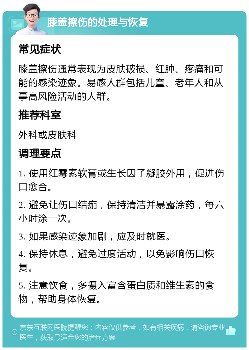 膝盖擦伤的处理与恢复 常见症状 膝盖擦伤通常表现为皮肤破损、红肿、疼痛和可能的感染迹象。易感人群包括儿童、老年人和从事高风险活动的人群。 推荐科室 外科或皮肤科 调理要点 1. 使用红霉素软膏或生长因子凝胶外用，促进伤口愈合。 2. 避免让伤口结痂，保持清洁并暴露涂药，每六小时涂一次。 3. 如果感染迹象加剧，应及时就医。 4. 保持休息，避免过度活动，以免影响伤口恢复。 5. 注意饮食，多摄入富含蛋白质和维生素的食物，帮助身体恢复。