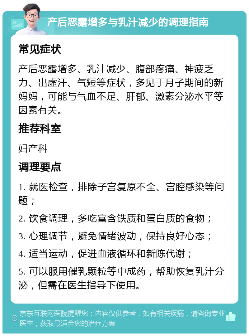 产后恶露增多与乳汁减少的调理指南 常见症状 产后恶露增多、乳汁减少、腹部疼痛、神疲乏力、出虚汗、气短等症状，多见于月子期间的新妈妈，可能与气血不足、肝郁、激素分泌水平等因素有关。 推荐科室 妇产科 调理要点 1. 就医检查，排除子宫复原不全、宫腔感染等问题； 2. 饮食调理，多吃富含铁质和蛋白质的食物； 3. 心理调节，避免情绪波动，保持良好心态； 4. 适当运动，促进血液循环和新陈代谢； 5. 可以服用催乳颗粒等中成药，帮助恢复乳汁分泌，但需在医生指导下使用。