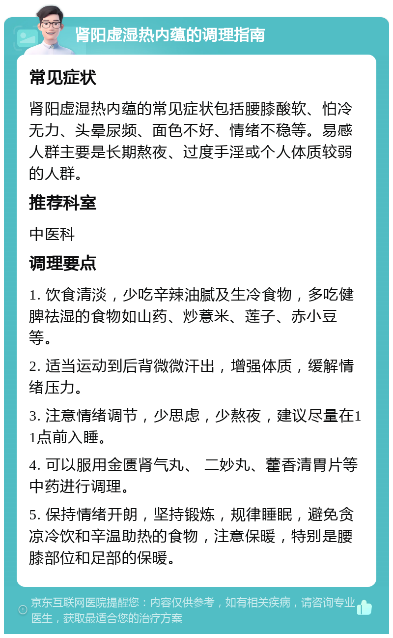 肾阳虚湿热内蕴的调理指南 常见症状 肾阳虚湿热内蕴的常见症状包括腰膝酸软、怕冷无力、头晕尿频、面色不好、情绪不稳等。易感人群主要是长期熬夜、过度手淫或个人体质较弱的人群。 推荐科室 中医科 调理要点 1. 饮食清淡，少吃辛辣油腻及生冷食物，多吃健脾祛湿的食物如山药、炒薏米、莲子、赤小豆等。 2. 适当运动到后背微微汗出，增强体质，缓解情绪压力。 3. 注意情绪调节，少思虑，少熬夜，建议尽量在11点前入睡。 4. 可以服用金匮肾气丸、 二妙丸、藿香清胃片等中药进行调理。 5. 保持情绪开朗，坚持锻炼，规律睡眠，避免贪凉冷饮和辛温助热的食物，注意保暖，特别是腰膝部位和足部的保暖。