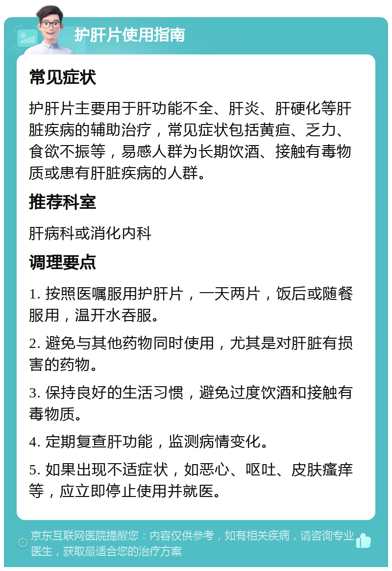 护肝片使用指南 常见症状 护肝片主要用于肝功能不全、肝炎、肝硬化等肝脏疾病的辅助治疗，常见症状包括黄疸、乏力、食欲不振等，易感人群为长期饮酒、接触有毒物质或患有肝脏疾病的人群。 推荐科室 肝病科或消化内科 调理要点 1. 按照医嘱服用护肝片，一天两片，饭后或随餐服用，温开水吞服。 2. 避免与其他药物同时使用，尤其是对肝脏有损害的药物。 3. 保持良好的生活习惯，避免过度饮酒和接触有毒物质。 4. 定期复查肝功能，监测病情变化。 5. 如果出现不适症状，如恶心、呕吐、皮肤瘙痒等，应立即停止使用并就医。