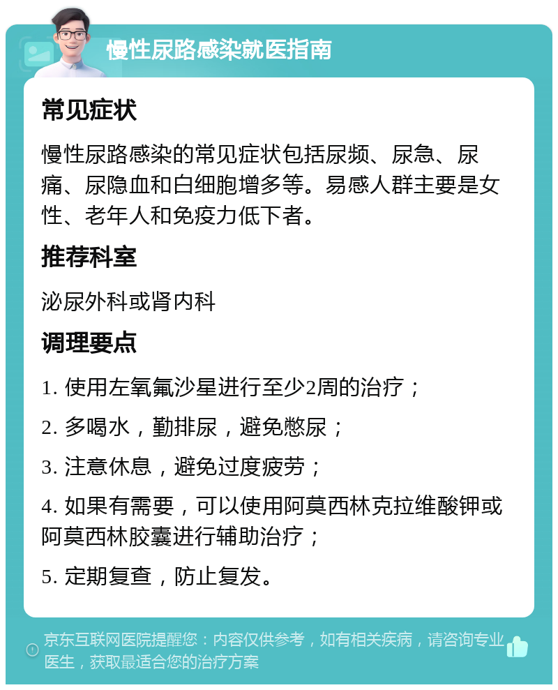 慢性尿路感染就医指南 常见症状 慢性尿路感染的常见症状包括尿频、尿急、尿痛、尿隐血和白细胞增多等。易感人群主要是女性、老年人和免疫力低下者。 推荐科室 泌尿外科或肾内科 调理要点 1. 使用左氧氟沙星进行至少2周的治疗； 2. 多喝水，勤排尿，避免憋尿； 3. 注意休息，避免过度疲劳； 4. 如果有需要，可以使用阿莫西林克拉维酸钾或阿莫西林胶囊进行辅助治疗； 5. 定期复查，防止复发。