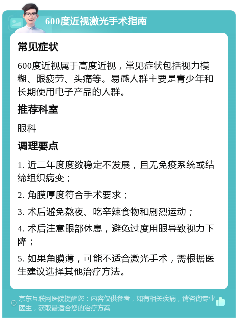 600度近视激光手术指南 常见症状 600度近视属于高度近视，常见症状包括视力模糊、眼疲劳、头痛等。易感人群主要是青少年和长期使用电子产品的人群。 推荐科室 眼科 调理要点 1. 近二年度度数稳定不发展，且无免疫系统或结缔组织病变； 2. 角膜厚度符合手术要求； 3. 术后避免熬夜、吃辛辣食物和剧烈运动； 4. 术后注意眼部休息，避免过度用眼导致视力下降； 5. 如果角膜薄，可能不适合激光手术，需根据医生建议选择其他治疗方法。