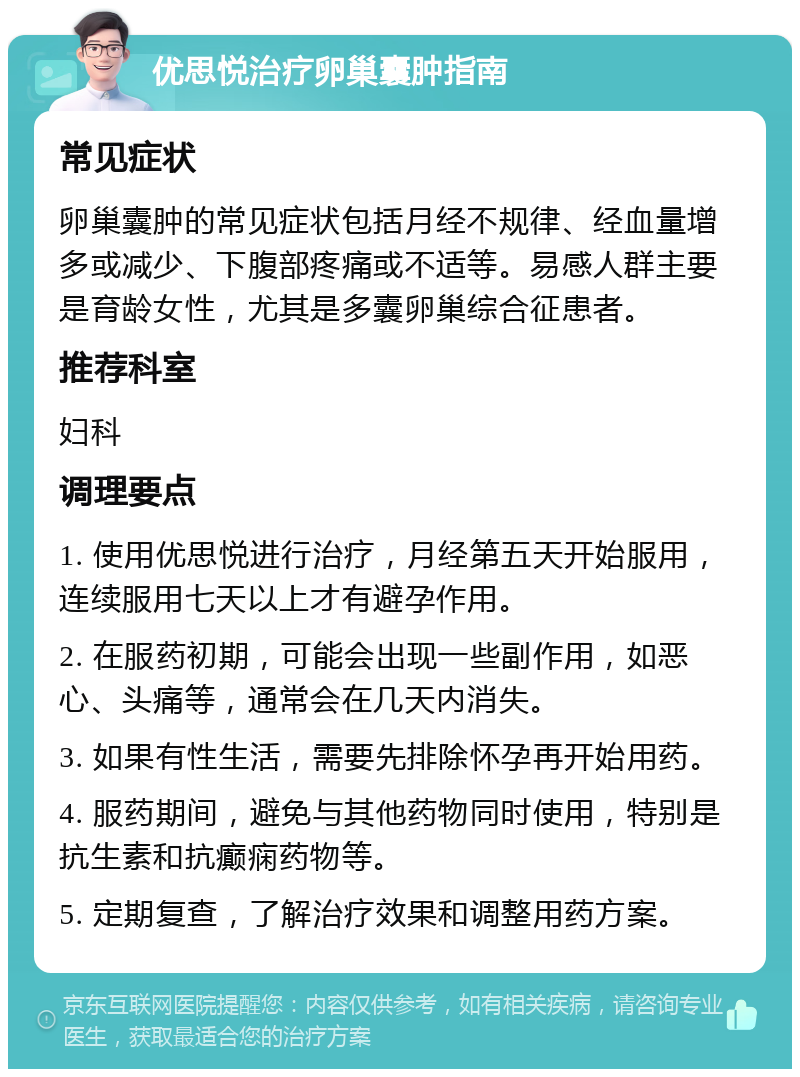 优思悦治疗卵巢囊肿指南 常见症状 卵巢囊肿的常见症状包括月经不规律、经血量增多或减少、下腹部疼痛或不适等。易感人群主要是育龄女性，尤其是多囊卵巢综合征患者。 推荐科室 妇科 调理要点 1. 使用优思悦进行治疗，月经第五天开始服用，连续服用七天以上才有避孕作用。 2. 在服药初期，可能会出现一些副作用，如恶心、头痛等，通常会在几天内消失。 3. 如果有性生活，需要先排除怀孕再开始用药。 4. 服药期间，避免与其他药物同时使用，特别是抗生素和抗癫痫药物等。 5. 定期复查，了解治疗效果和调整用药方案。