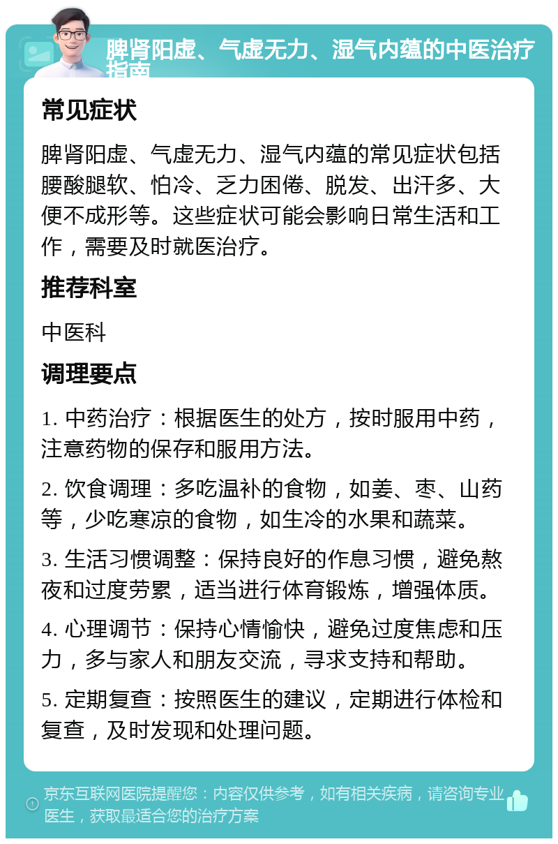 脾肾阳虚、气虚无力、湿气内蕴的中医治疗指南 常见症状 脾肾阳虚、气虚无力、湿气内蕴的常见症状包括腰酸腿软、怕冷、乏力困倦、脱发、出汗多、大便不成形等。这些症状可能会影响日常生活和工作，需要及时就医治疗。 推荐科室 中医科 调理要点 1. 中药治疗：根据医生的处方，按时服用中药，注意药物的保存和服用方法。 2. 饮食调理：多吃温补的食物，如姜、枣、山药等，少吃寒凉的食物，如生冷的水果和蔬菜。 3. 生活习惯调整：保持良好的作息习惯，避免熬夜和过度劳累，适当进行体育锻炼，增强体质。 4. 心理调节：保持心情愉快，避免过度焦虑和压力，多与家人和朋友交流，寻求支持和帮助。 5. 定期复查：按照医生的建议，定期进行体检和复查，及时发现和处理问题。