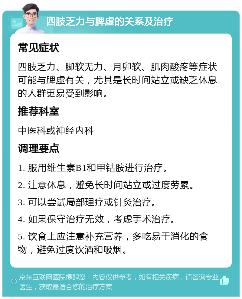 四肢乏力与脾虚的关系及治疗 常见症状 四肢乏力、脚软无力、月卯软、肌肉酸疼等症状可能与脾虚有关，尤其是长时间站立或缺乏休息的人群更易受到影响。 推荐科室 中医科或神经内科 调理要点 1. 服用维生素B1和甲钴胺进行治疗。 2. 注意休息，避免长时间站立或过度劳累。 3. 可以尝试局部理疗或针灸治疗。 4. 如果保守治疗无效，考虑手术治疗。 5. 饮食上应注意补充营养，多吃易于消化的食物，避免过度饮酒和吸烟。