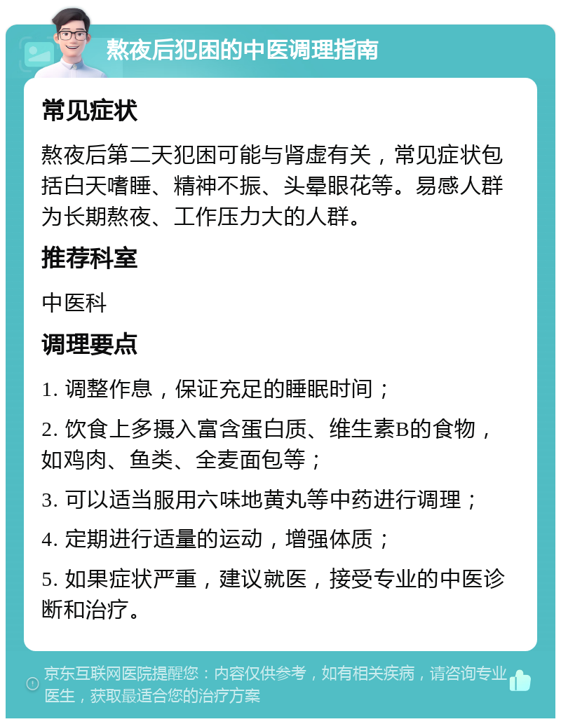 熬夜后犯困的中医调理指南 常见症状 熬夜后第二天犯困可能与肾虚有关，常见症状包括白天嗜睡、精神不振、头晕眼花等。易感人群为长期熬夜、工作压力大的人群。 推荐科室 中医科 调理要点 1. 调整作息，保证充足的睡眠时间； 2. 饮食上多摄入富含蛋白质、维生素B的食物，如鸡肉、鱼类、全麦面包等； 3. 可以适当服用六味地黄丸等中药进行调理； 4. 定期进行适量的运动，增强体质； 5. 如果症状严重，建议就医，接受专业的中医诊断和治疗。