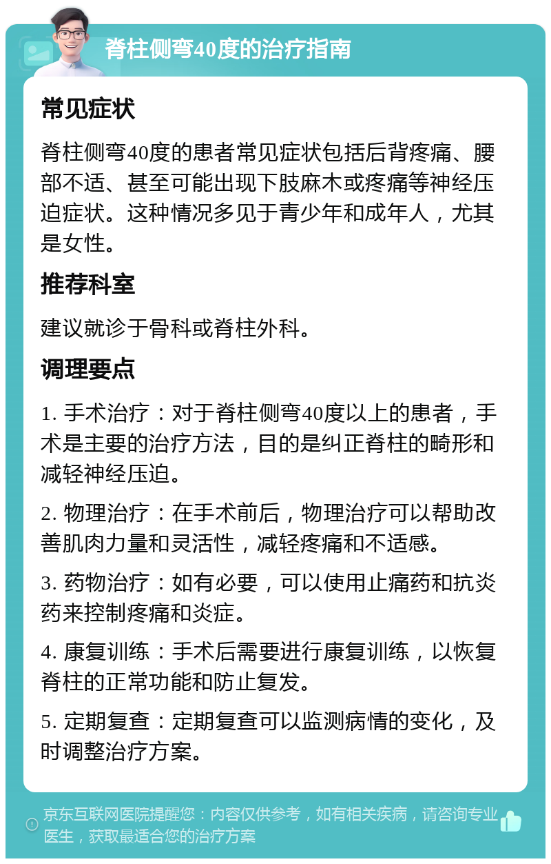 脊柱侧弯40度的治疗指南 常见症状 脊柱侧弯40度的患者常见症状包括后背疼痛、腰部不适、甚至可能出现下肢麻木或疼痛等神经压迫症状。这种情况多见于青少年和成年人，尤其是女性。 推荐科室 建议就诊于骨科或脊柱外科。 调理要点 1. 手术治疗：对于脊柱侧弯40度以上的患者，手术是主要的治疗方法，目的是纠正脊柱的畸形和减轻神经压迫。 2. 物理治疗：在手术前后，物理治疗可以帮助改善肌肉力量和灵活性，减轻疼痛和不适感。 3. 药物治疗：如有必要，可以使用止痛药和抗炎药来控制疼痛和炎症。 4. 康复训练：手术后需要进行康复训练，以恢复脊柱的正常功能和防止复发。 5. 定期复查：定期复查可以监测病情的变化，及时调整治疗方案。