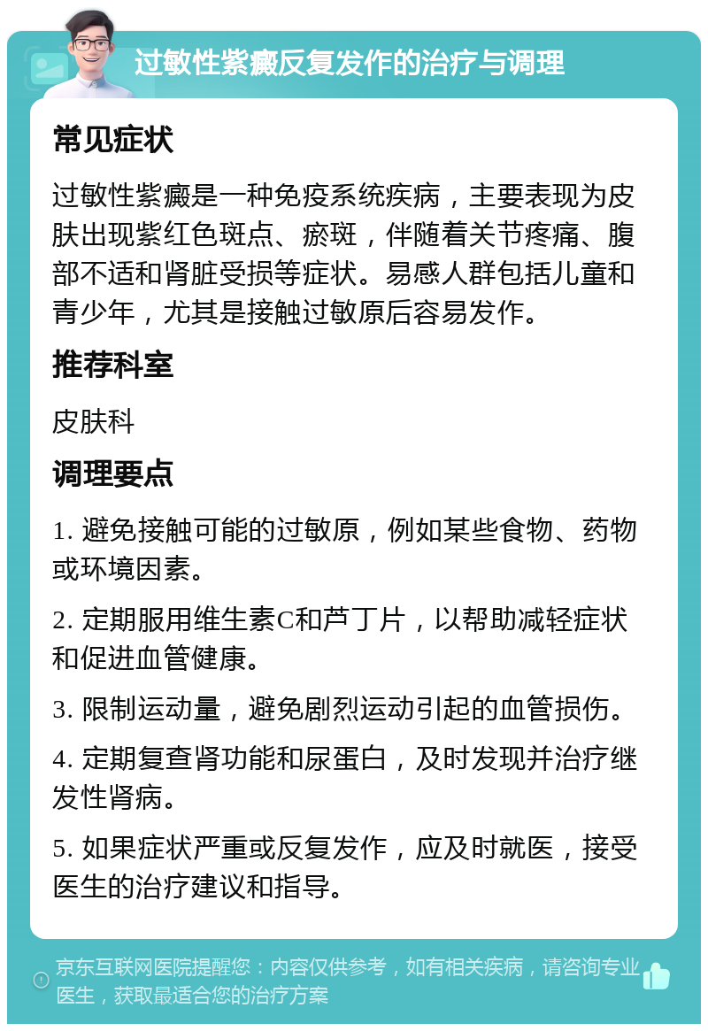 过敏性紫癜反复发作的治疗与调理 常见症状 过敏性紫癜是一种免疫系统疾病，主要表现为皮肤出现紫红色斑点、瘀斑，伴随着关节疼痛、腹部不适和肾脏受损等症状。易感人群包括儿童和青少年，尤其是接触过敏原后容易发作。 推荐科室 皮肤科 调理要点 1. 避免接触可能的过敏原，例如某些食物、药物或环境因素。 2. 定期服用维生素C和芦丁片，以帮助减轻症状和促进血管健康。 3. 限制运动量，避免剧烈运动引起的血管损伤。 4. 定期复查肾功能和尿蛋白，及时发现并治疗继发性肾病。 5. 如果症状严重或反复发作，应及时就医，接受医生的治疗建议和指导。