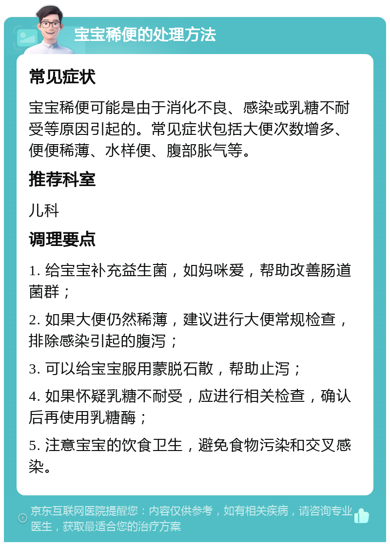 宝宝稀便的处理方法 常见症状 宝宝稀便可能是由于消化不良、感染或乳糖不耐受等原因引起的。常见症状包括大便次数增多、便便稀薄、水样便、腹部胀气等。 推荐科室 儿科 调理要点 1. 给宝宝补充益生菌，如妈咪爱，帮助改善肠道菌群； 2. 如果大便仍然稀薄，建议进行大便常规检查，排除感染引起的腹泻； 3. 可以给宝宝服用蒙脱石散，帮助止泻； 4. 如果怀疑乳糖不耐受，应进行相关检查，确认后再使用乳糖酶； 5. 注意宝宝的饮食卫生，避免食物污染和交叉感染。