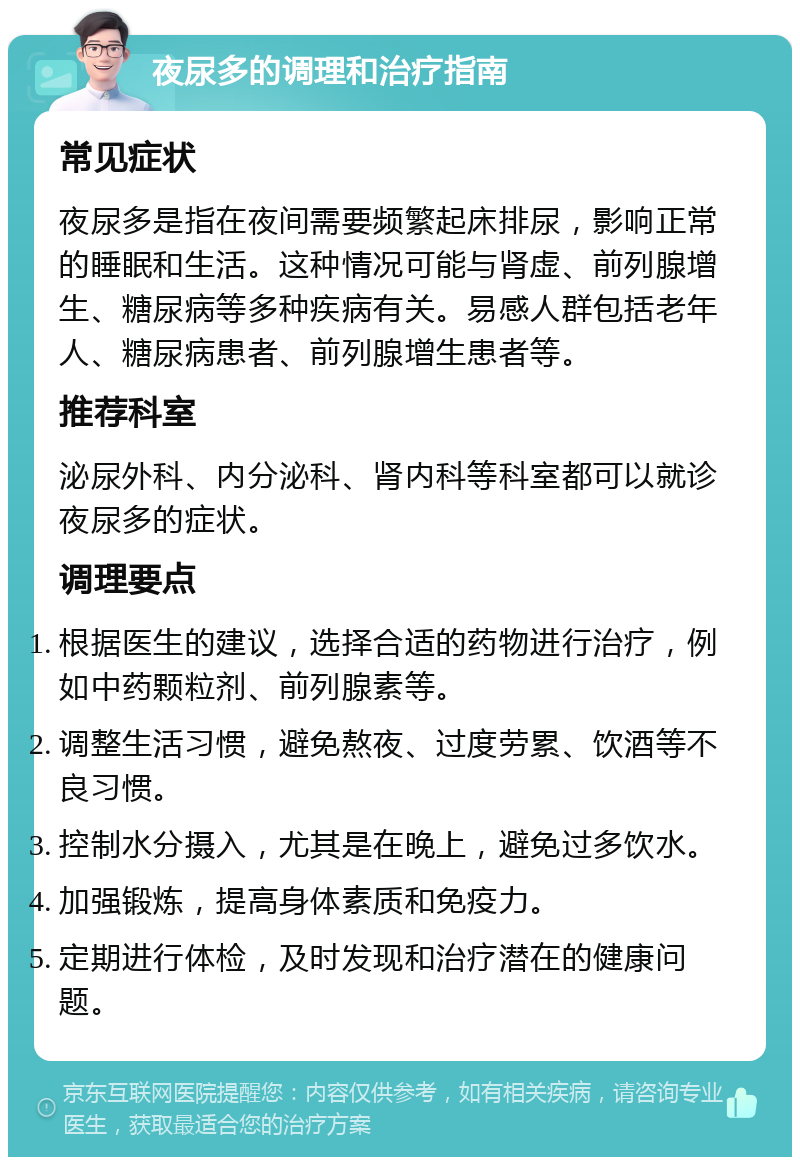 夜尿多的调理和治疗指南 常见症状 夜尿多是指在夜间需要频繁起床排尿，影响正常的睡眠和生活。这种情况可能与肾虚、前列腺增生、糖尿病等多种疾病有关。易感人群包括老年人、糖尿病患者、前列腺增生患者等。 推荐科室 泌尿外科、内分泌科、肾内科等科室都可以就诊夜尿多的症状。 调理要点 根据医生的建议，选择合适的药物进行治疗，例如中药颗粒剂、前列腺素等。 调整生活习惯，避免熬夜、过度劳累、饮酒等不良习惯。 控制水分摄入，尤其是在晚上，避免过多饮水。 加强锻炼，提高身体素质和免疫力。 定期进行体检，及时发现和治疗潜在的健康问题。