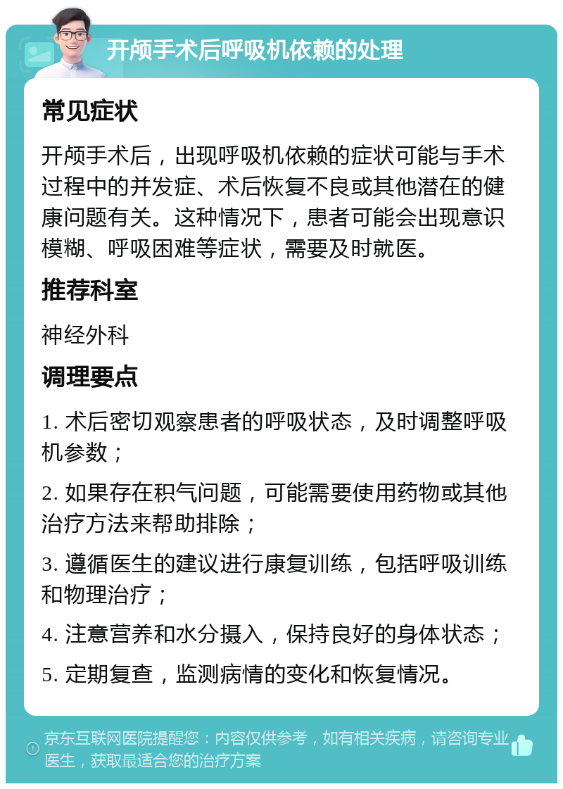 开颅手术后呼吸机依赖的处理 常见症状 开颅手术后，出现呼吸机依赖的症状可能与手术过程中的并发症、术后恢复不良或其他潜在的健康问题有关。这种情况下，患者可能会出现意识模糊、呼吸困难等症状，需要及时就医。 推荐科室 神经外科 调理要点 1. 术后密切观察患者的呼吸状态，及时调整呼吸机参数； 2. 如果存在积气问题，可能需要使用药物或其他治疗方法来帮助排除； 3. 遵循医生的建议进行康复训练，包括呼吸训练和物理治疗； 4. 注意营养和水分摄入，保持良好的身体状态； 5. 定期复查，监测病情的变化和恢复情况。