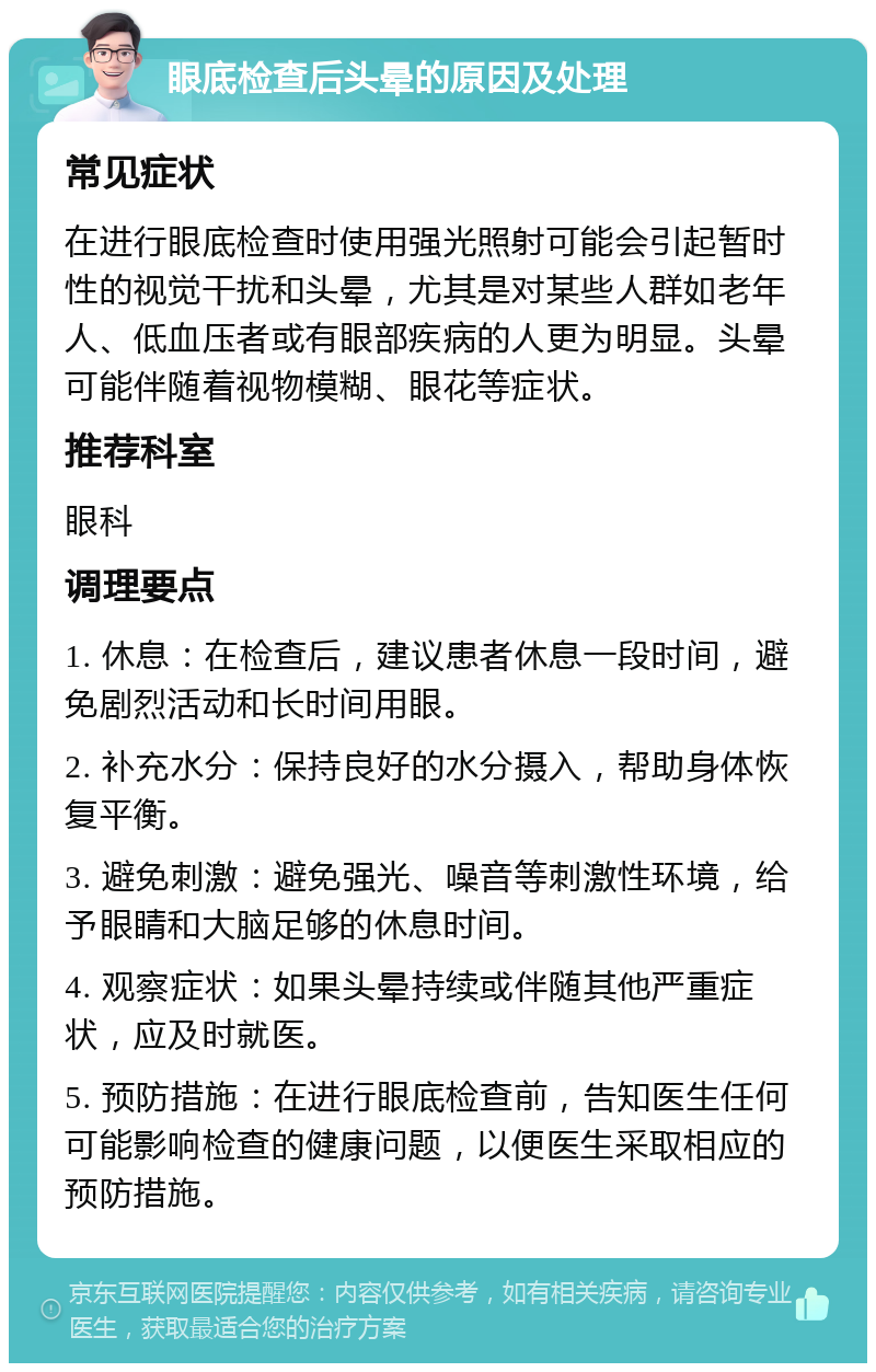 眼底检查后头晕的原因及处理 常见症状 在进行眼底检查时使用强光照射可能会引起暂时性的视觉干扰和头晕，尤其是对某些人群如老年人、低血压者或有眼部疾病的人更为明显。头晕可能伴随着视物模糊、眼花等症状。 推荐科室 眼科 调理要点 1. 休息：在检查后，建议患者休息一段时间，避免剧烈活动和长时间用眼。 2. 补充水分：保持良好的水分摄入，帮助身体恢复平衡。 3. 避免刺激：避免强光、噪音等刺激性环境，给予眼睛和大脑足够的休息时间。 4. 观察症状：如果头晕持续或伴随其他严重症状，应及时就医。 5. 预防措施：在进行眼底检查前，告知医生任何可能影响检查的健康问题，以便医生采取相应的预防措施。