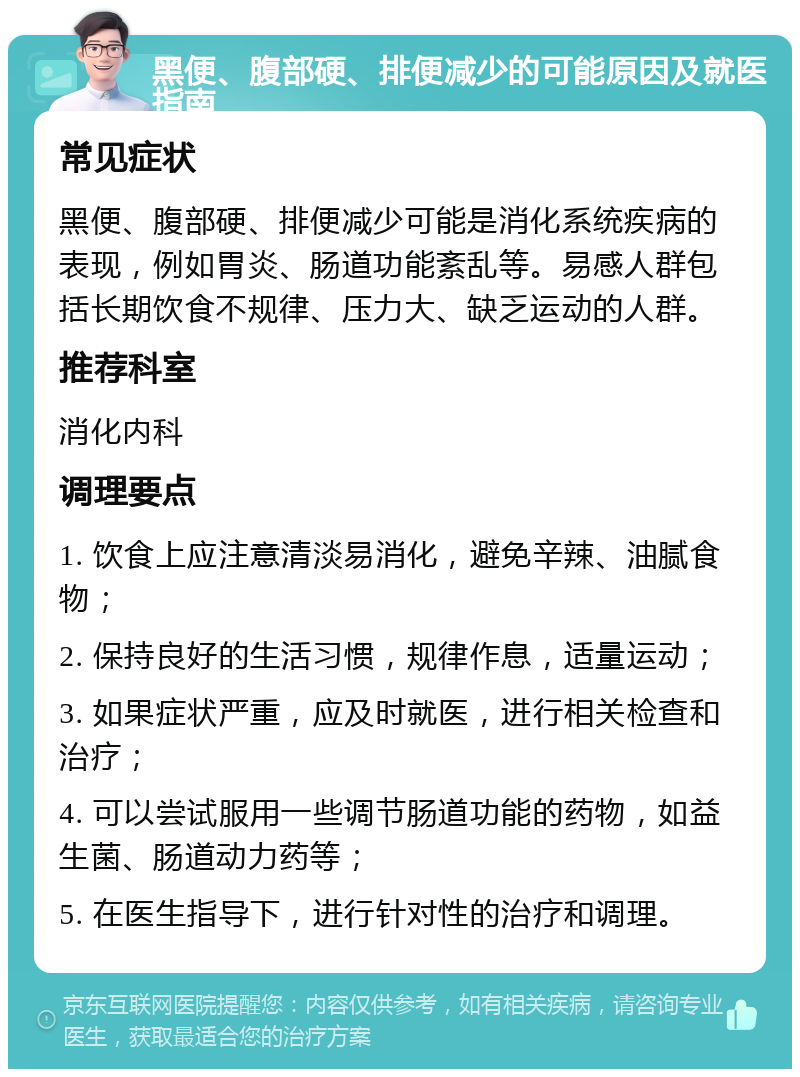 黑便、腹部硬、排便减少的可能原因及就医指南 常见症状 黑便、腹部硬、排便减少可能是消化系统疾病的表现，例如胃炎、肠道功能紊乱等。易感人群包括长期饮食不规律、压力大、缺乏运动的人群。 推荐科室 消化内科 调理要点 1. 饮食上应注意清淡易消化，避免辛辣、油腻食物； 2. 保持良好的生活习惯，规律作息，适量运动； 3. 如果症状严重，应及时就医，进行相关检查和治疗； 4. 可以尝试服用一些调节肠道功能的药物，如益生菌、肠道动力药等； 5. 在医生指导下，进行针对性的治疗和调理。