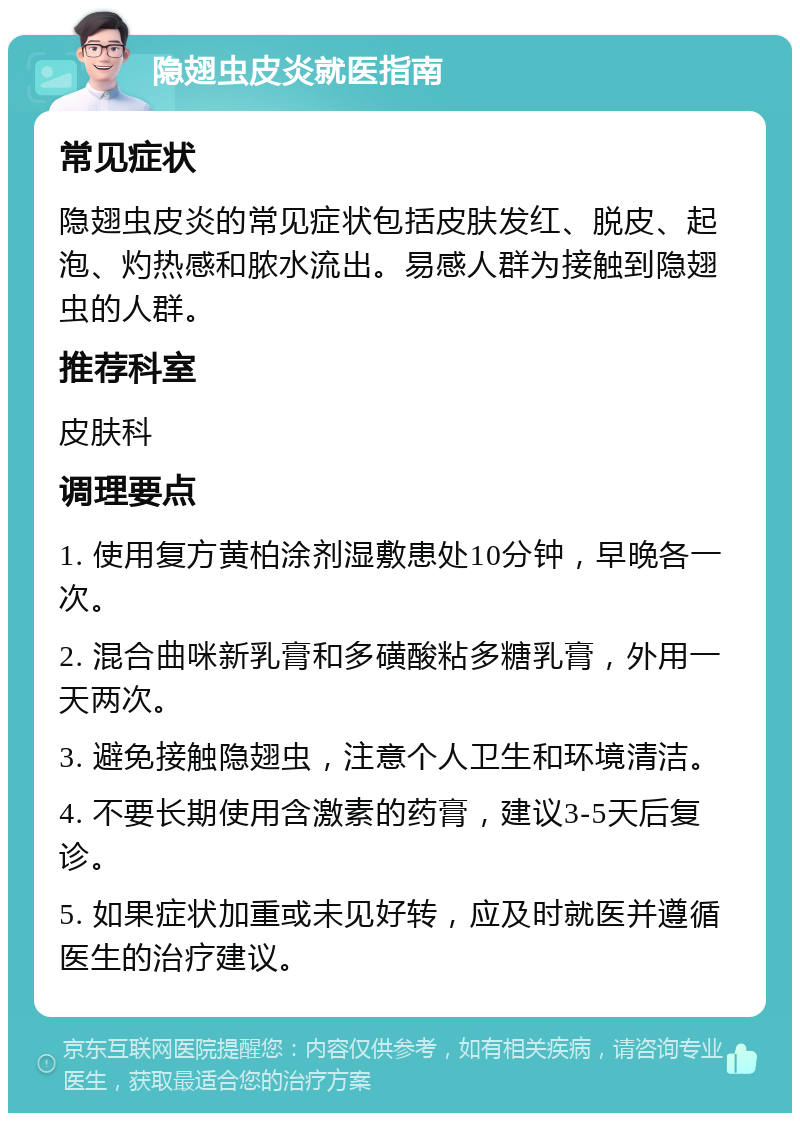 隐翅虫皮炎就医指南 常见症状 隐翅虫皮炎的常见症状包括皮肤发红、脱皮、起泡、灼热感和脓水流出。易感人群为接触到隐翅虫的人群。 推荐科室 皮肤科 调理要点 1. 使用复方黄柏涂剂湿敷患处10分钟，早晚各一次。 2. 混合曲咪新乳膏和多磺酸粘多糖乳膏，外用一天两次。 3. 避免接触隐翅虫，注意个人卫生和环境清洁。 4. 不要长期使用含激素的药膏，建议3-5天后复诊。 5. 如果症状加重或未见好转，应及时就医并遵循医生的治疗建议。