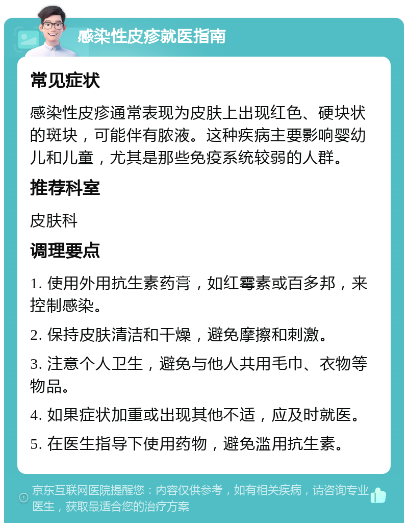 感染性皮疹就医指南 常见症状 感染性皮疹通常表现为皮肤上出现红色、硬块状的斑块，可能伴有脓液。这种疾病主要影响婴幼儿和儿童，尤其是那些免疫系统较弱的人群。 推荐科室 皮肤科 调理要点 1. 使用外用抗生素药膏，如红霉素或百多邦，来控制感染。 2. 保持皮肤清洁和干燥，避免摩擦和刺激。 3. 注意个人卫生，避免与他人共用毛巾、衣物等物品。 4. 如果症状加重或出现其他不适，应及时就医。 5. 在医生指导下使用药物，避免滥用抗生素。