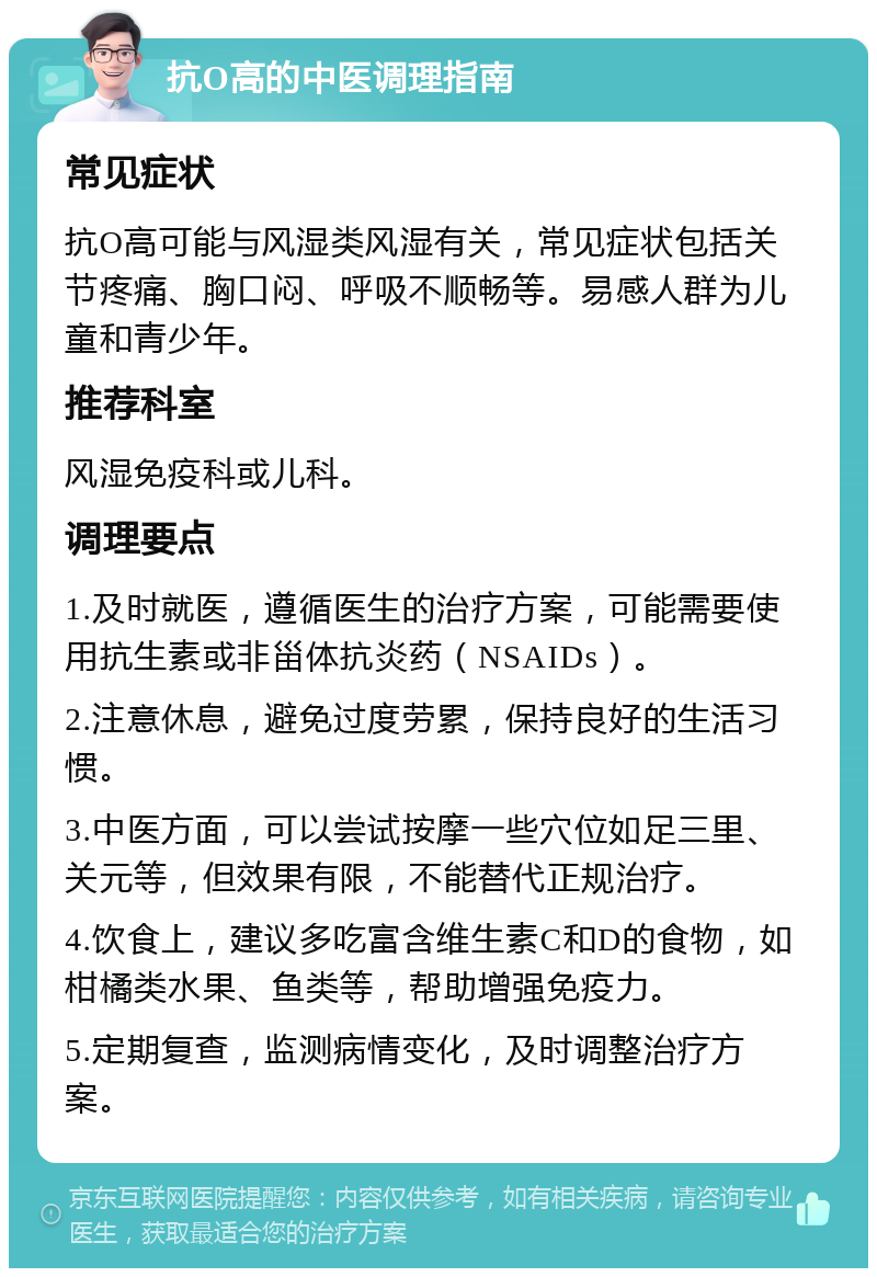 抗O高的中医调理指南 常见症状 抗O高可能与风湿类风湿有关，常见症状包括关节疼痛、胸口闷、呼吸不顺畅等。易感人群为儿童和青少年。 推荐科室 风湿免疫科或儿科。 调理要点 1.及时就医，遵循医生的治疗方案，可能需要使用抗生素或非甾体抗炎药（NSAIDs）。 2.注意休息，避免过度劳累，保持良好的生活习惯。 3.中医方面，可以尝试按摩一些穴位如足三里、关元等，但效果有限，不能替代正规治疗。 4.饮食上，建议多吃富含维生素C和D的食物，如柑橘类水果、鱼类等，帮助增强免疫力。 5.定期复查，监测病情变化，及时调整治疗方案。