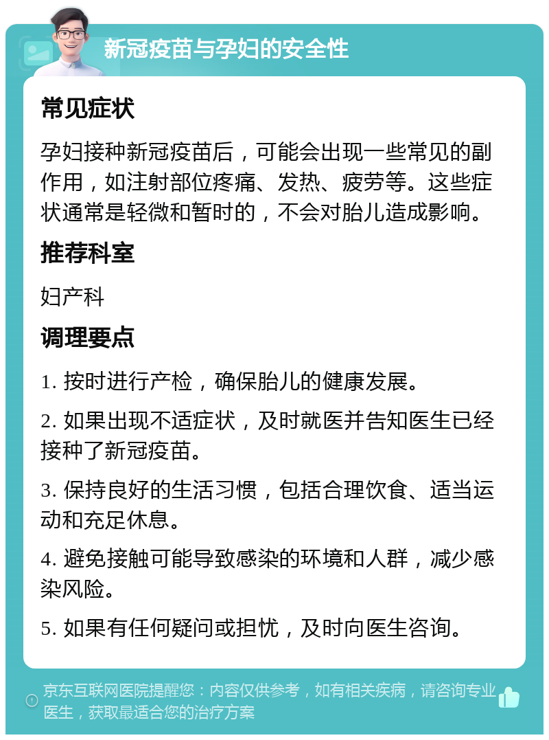 新冠疫苗与孕妇的安全性 常见症状 孕妇接种新冠疫苗后，可能会出现一些常见的副作用，如注射部位疼痛、发热、疲劳等。这些症状通常是轻微和暂时的，不会对胎儿造成影响。 推荐科室 妇产科 调理要点 1. 按时进行产检，确保胎儿的健康发展。 2. 如果出现不适症状，及时就医并告知医生已经接种了新冠疫苗。 3. 保持良好的生活习惯，包括合理饮食、适当运动和充足休息。 4. 避免接触可能导致感染的环境和人群，减少感染风险。 5. 如果有任何疑问或担忧，及时向医生咨询。