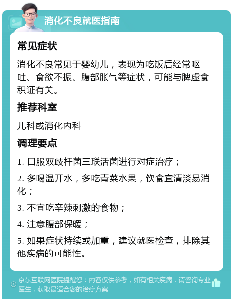 消化不良就医指南 常见症状 消化不良常见于婴幼儿，表现为吃饭后经常呕吐、食欲不振、腹部胀气等症状，可能与脾虚食积证有关。 推荐科室 儿科或消化内科 调理要点 1. 口服双歧杆菌三联活菌进行对症治疗； 2. 多喝温开水，多吃青菜水果，饮食宜清淡易消化； 3. 不宜吃辛辣刺激的食物； 4. 注意腹部保暖； 5. 如果症状持续或加重，建议就医检查，排除其他疾病的可能性。