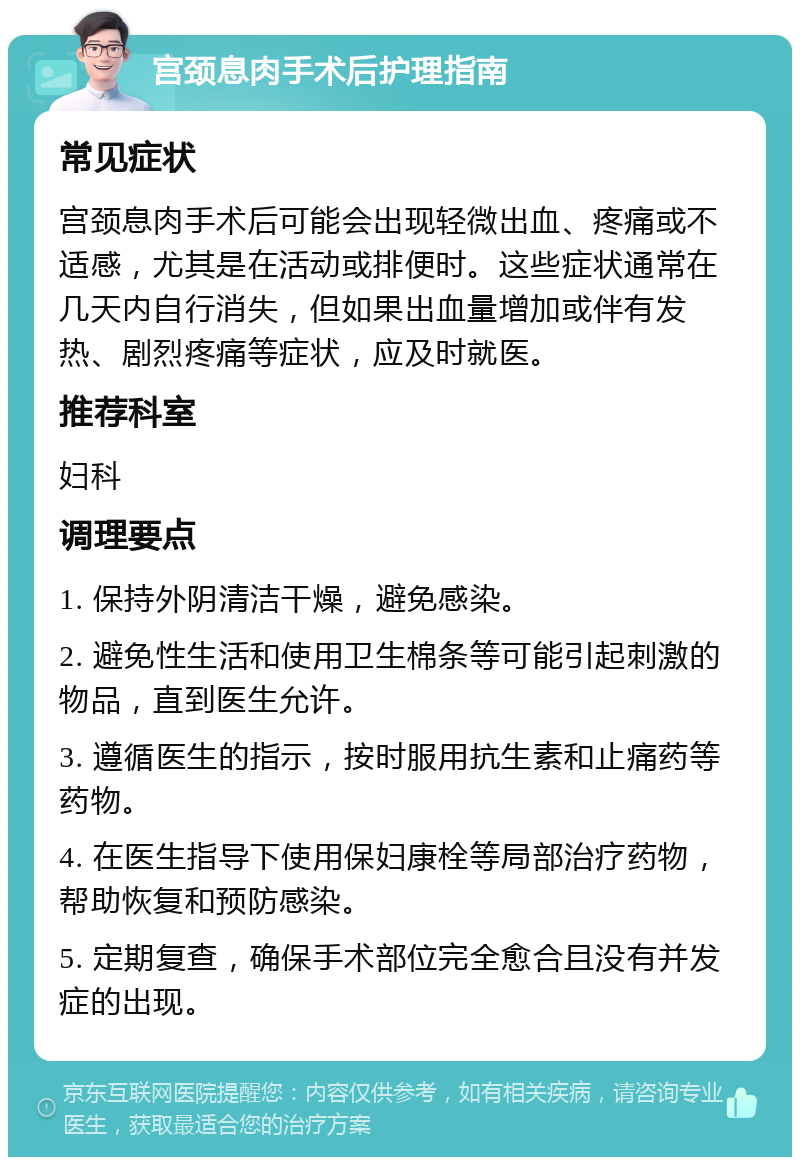 宫颈息肉手术后护理指南 常见症状 宫颈息肉手术后可能会出现轻微出血、疼痛或不适感，尤其是在活动或排便时。这些症状通常在几天内自行消失，但如果出血量增加或伴有发热、剧烈疼痛等症状，应及时就医。 推荐科室 妇科 调理要点 1. 保持外阴清洁干燥，避免感染。 2. 避免性生活和使用卫生棉条等可能引起刺激的物品，直到医生允许。 3. 遵循医生的指示，按时服用抗生素和止痛药等药物。 4. 在医生指导下使用保妇康栓等局部治疗药物，帮助恢复和预防感染。 5. 定期复查，确保手术部位完全愈合且没有并发症的出现。