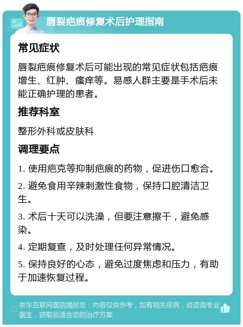 唇裂疤痕修复术后护理指南 常见症状 唇裂疤痕修复术后可能出现的常见症状包括疤痕增生、红肿、瘙痒等。易感人群主要是手术后未能正确护理的患者。 推荐科室 整形外科或皮肤科 调理要点 1. 使用疤克等抑制疤痕的药物，促进伤口愈合。 2. 避免食用辛辣刺激性食物，保持口腔清洁卫生。 3. 术后十天可以洗澡，但要注意擦干，避免感染。 4. 定期复查，及时处理任何异常情况。 5. 保持良好的心态，避免过度焦虑和压力，有助于加速恢复过程。