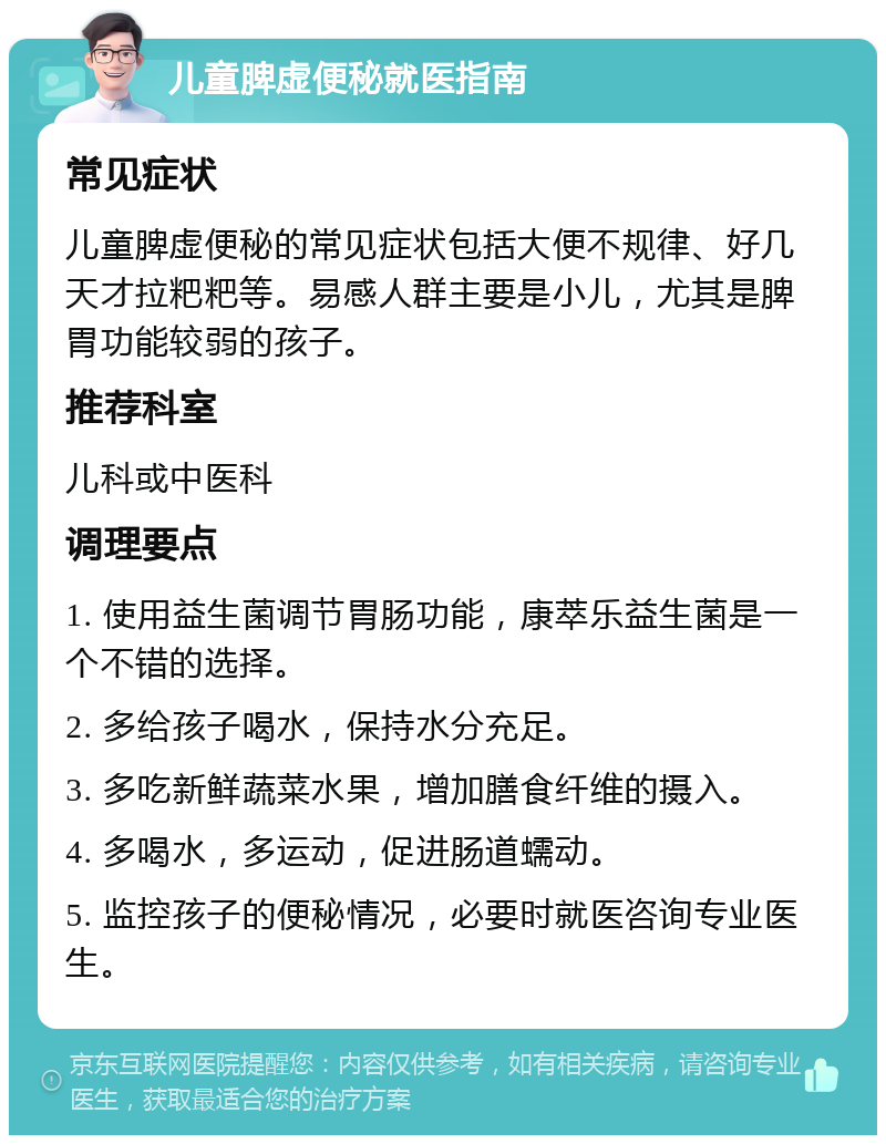 儿童脾虚便秘就医指南 常见症状 儿童脾虚便秘的常见症状包括大便不规律、好几天才拉粑粑等。易感人群主要是小儿，尤其是脾胃功能较弱的孩子。 推荐科室 儿科或中医科 调理要点 1. 使用益生菌调节胃肠功能，康萃乐益生菌是一个不错的选择。 2. 多给孩子喝水，保持水分充足。 3. 多吃新鲜蔬菜水果，增加膳食纤维的摄入。 4. 多喝水，多运动，促进肠道蠕动。 5. 监控孩子的便秘情况，必要时就医咨询专业医生。