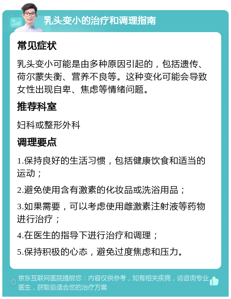 乳头变小的治疗和调理指南 常见症状 乳头变小可能是由多种原因引起的，包括遗传、荷尔蒙失衡、营养不良等。这种变化可能会导致女性出现自卑、焦虑等情绪问题。 推荐科室 妇科或整形外科 调理要点 1.保持良好的生活习惯，包括健康饮食和适当的运动； 2.避免使用含有激素的化妆品或洗浴用品； 3.如果需要，可以考虑使用雌激素注射液等药物进行治疗； 4.在医生的指导下进行治疗和调理； 5.保持积极的心态，避免过度焦虑和压力。