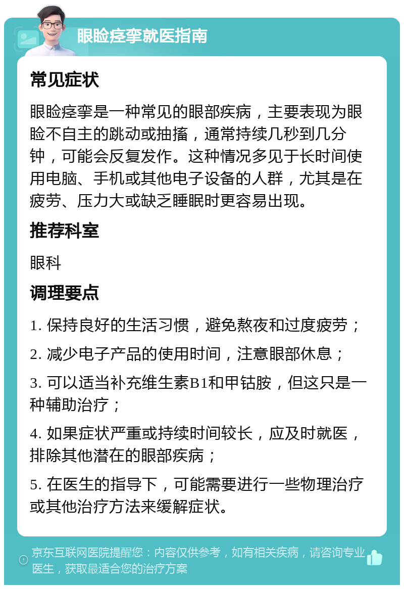 眼睑痉挛就医指南 常见症状 眼睑痉挛是一种常见的眼部疾病，主要表现为眼睑不自主的跳动或抽搐，通常持续几秒到几分钟，可能会反复发作。这种情况多见于长时间使用电脑、手机或其他电子设备的人群，尤其是在疲劳、压力大或缺乏睡眠时更容易出现。 推荐科室 眼科 调理要点 1. 保持良好的生活习惯，避免熬夜和过度疲劳； 2. 减少电子产品的使用时间，注意眼部休息； 3. 可以适当补充维生素B1和甲钴胺，但这只是一种辅助治疗； 4. 如果症状严重或持续时间较长，应及时就医，排除其他潜在的眼部疾病； 5. 在医生的指导下，可能需要进行一些物理治疗或其他治疗方法来缓解症状。