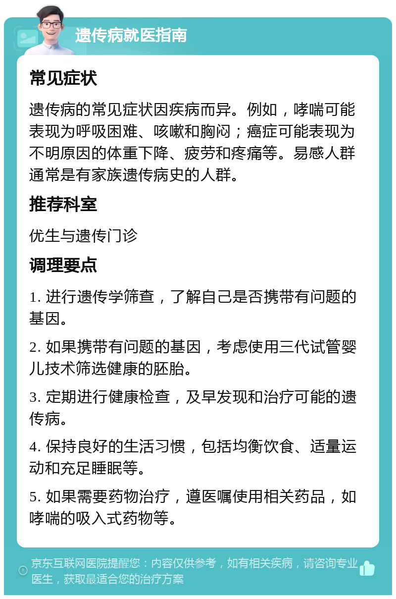 遗传病就医指南 常见症状 遗传病的常见症状因疾病而异。例如，哮喘可能表现为呼吸困难、咳嗽和胸闷；癌症可能表现为不明原因的体重下降、疲劳和疼痛等。易感人群通常是有家族遗传病史的人群。 推荐科室 优生与遗传门诊 调理要点 1. 进行遗传学筛查，了解自己是否携带有问题的基因。 2. 如果携带有问题的基因，考虑使用三代试管婴儿技术筛选健康的胚胎。 3. 定期进行健康检查，及早发现和治疗可能的遗传病。 4. 保持良好的生活习惯，包括均衡饮食、适量运动和充足睡眠等。 5. 如果需要药物治疗，遵医嘱使用相关药品，如哮喘的吸入式药物等。