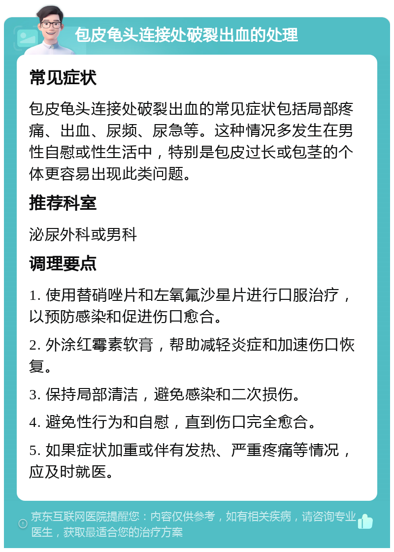 包皮龟头连接处破裂出血的处理 常见症状 包皮龟头连接处破裂出血的常见症状包括局部疼痛、出血、尿频、尿急等。这种情况多发生在男性自慰或性生活中，特别是包皮过长或包茎的个体更容易出现此类问题。 推荐科室 泌尿外科或男科 调理要点 1. 使用替硝唑片和左氧氟沙星片进行口服治疗，以预防感染和促进伤口愈合。 2. 外涂红霉素软膏，帮助减轻炎症和加速伤口恢复。 3. 保持局部清洁，避免感染和二次损伤。 4. 避免性行为和自慰，直到伤口完全愈合。 5. 如果症状加重或伴有发热、严重疼痛等情况，应及时就医。