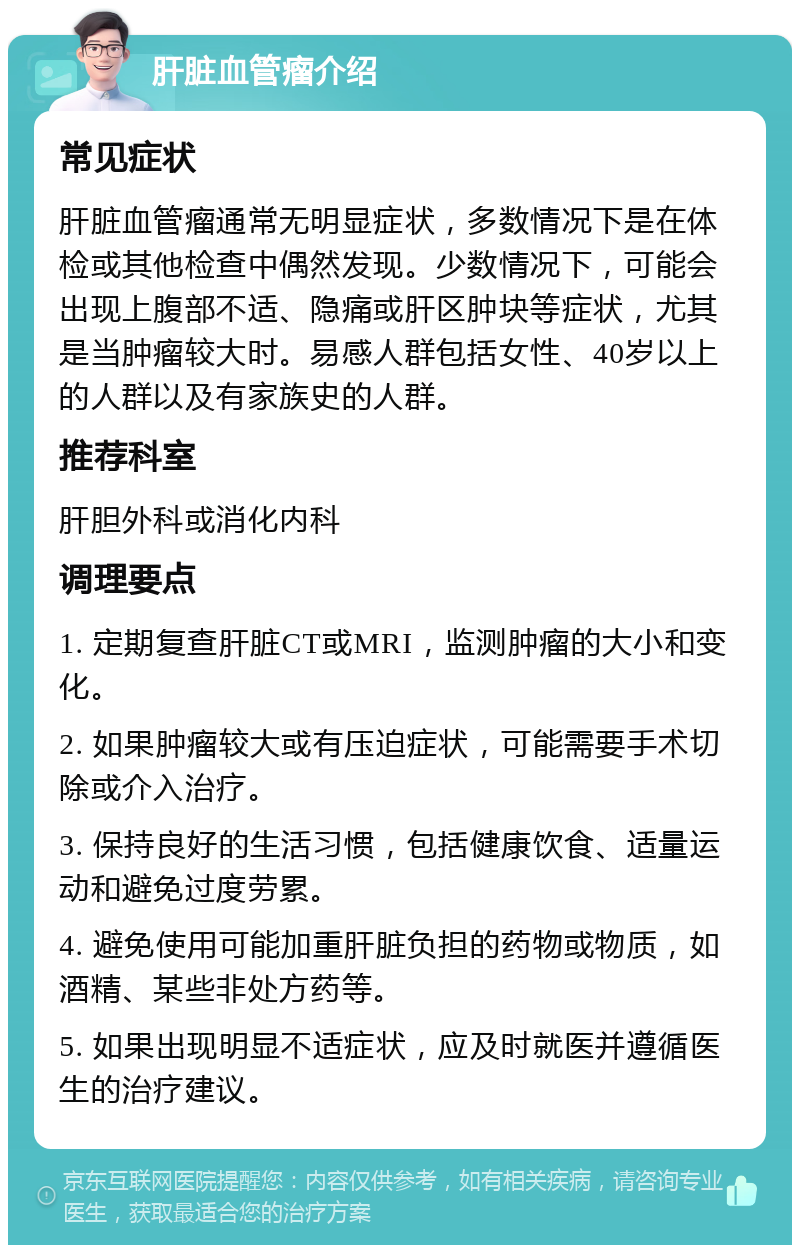 肝脏血管瘤介绍 常见症状 肝脏血管瘤通常无明显症状，多数情况下是在体检或其他检查中偶然发现。少数情况下，可能会出现上腹部不适、隐痛或肝区肿块等症状，尤其是当肿瘤较大时。易感人群包括女性、40岁以上的人群以及有家族史的人群。 推荐科室 肝胆外科或消化内科 调理要点 1. 定期复查肝脏CT或MRI，监测肿瘤的大小和变化。 2. 如果肿瘤较大或有压迫症状，可能需要手术切除或介入治疗。 3. 保持良好的生活习惯，包括健康饮食、适量运动和避免过度劳累。 4. 避免使用可能加重肝脏负担的药物或物质，如酒精、某些非处方药等。 5. 如果出现明显不适症状，应及时就医并遵循医生的治疗建议。