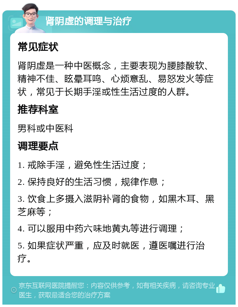 肾阴虚的调理与治疗 常见症状 肾阴虚是一种中医概念，主要表现为腰膝酸软、精神不佳、眩晕耳鸣、心烦意乱、易怒发火等症状，常见于长期手淫或性生活过度的人群。 推荐科室 男科或中医科 调理要点 1. 戒除手淫，避免性生活过度； 2. 保持良好的生活习惯，规律作息； 3. 饮食上多摄入滋阴补肾的食物，如黑木耳、黑芝麻等； 4. 可以服用中药六味地黄丸等进行调理； 5. 如果症状严重，应及时就医，遵医嘱进行治疗。