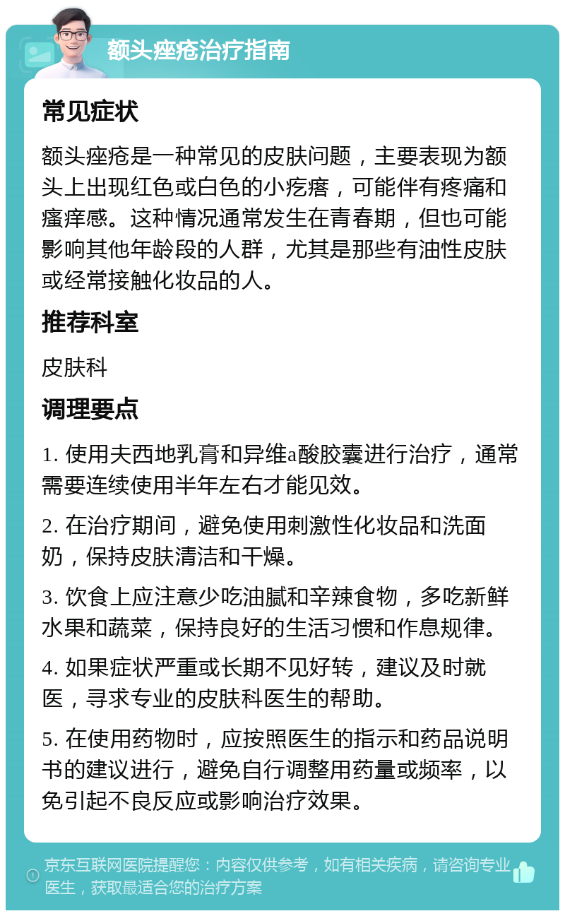 额头痤疮治疗指南 常见症状 额头痤疮是一种常见的皮肤问题，主要表现为额头上出现红色或白色的小疙瘩，可能伴有疼痛和瘙痒感。这种情况通常发生在青春期，但也可能影响其他年龄段的人群，尤其是那些有油性皮肤或经常接触化妆品的人。 推荐科室 皮肤科 调理要点 1. 使用夫西地乳膏和异维a酸胶囊进行治疗，通常需要连续使用半年左右才能见效。 2. 在治疗期间，避免使用刺激性化妆品和洗面奶，保持皮肤清洁和干燥。 3. 饮食上应注意少吃油腻和辛辣食物，多吃新鲜水果和蔬菜，保持良好的生活习惯和作息规律。 4. 如果症状严重或长期不见好转，建议及时就医，寻求专业的皮肤科医生的帮助。 5. 在使用药物时，应按照医生的指示和药品说明书的建议进行，避免自行调整用药量或频率，以免引起不良反应或影响治疗效果。