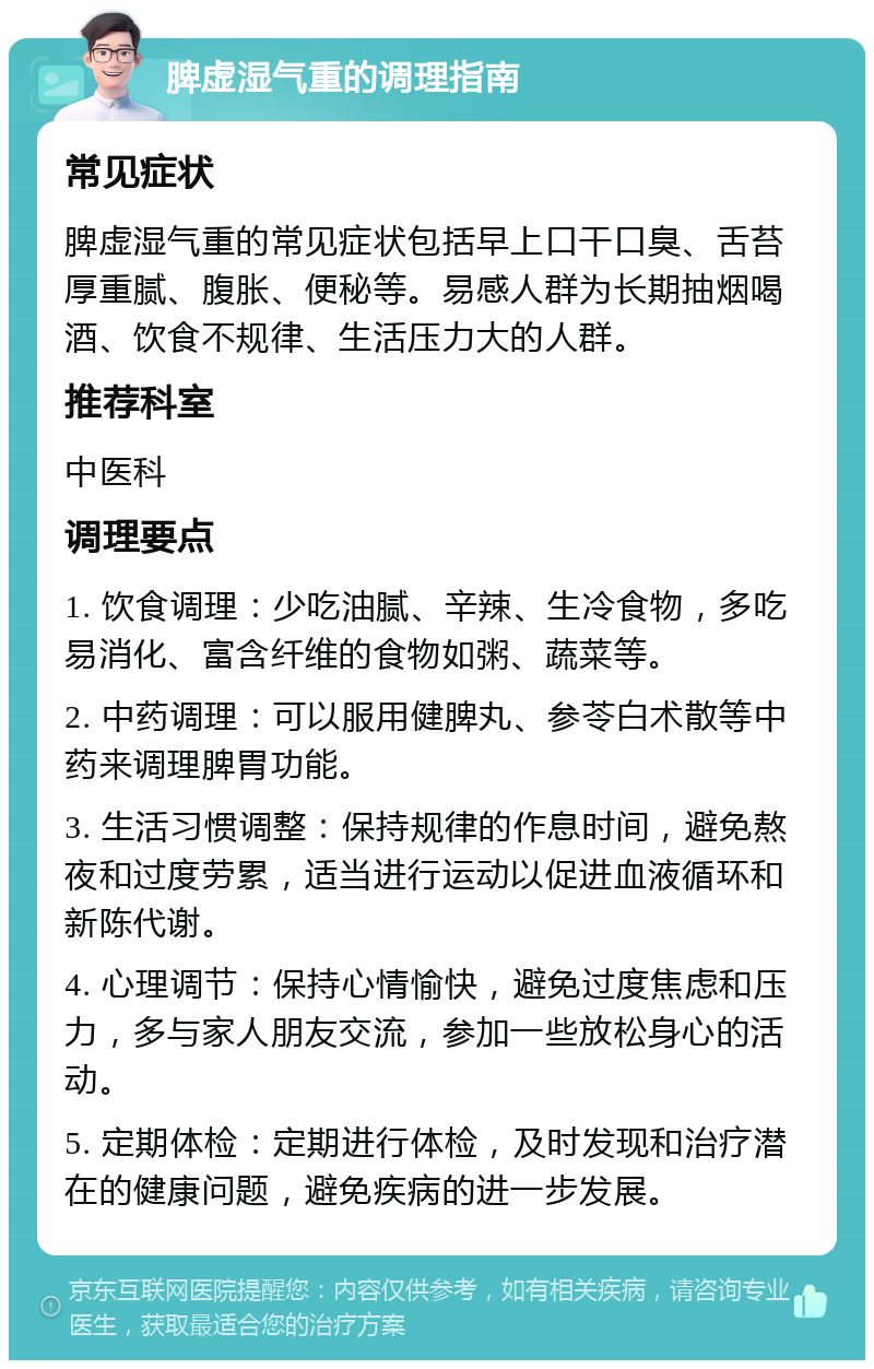 脾虚湿气重的调理指南 常见症状 脾虚湿气重的常见症状包括早上口干口臭、舌苔厚重腻、腹胀、便秘等。易感人群为长期抽烟喝酒、饮食不规律、生活压力大的人群。 推荐科室 中医科 调理要点 1. 饮食调理：少吃油腻、辛辣、生冷食物，多吃易消化、富含纤维的食物如粥、蔬菜等。 2. 中药调理：可以服用健脾丸、参苓白术散等中药来调理脾胃功能。 3. 生活习惯调整：保持规律的作息时间，避免熬夜和过度劳累，适当进行运动以促进血液循环和新陈代谢。 4. 心理调节：保持心情愉快，避免过度焦虑和压力，多与家人朋友交流，参加一些放松身心的活动。 5. 定期体检：定期进行体检，及时发现和治疗潜在的健康问题，避免疾病的进一步发展。