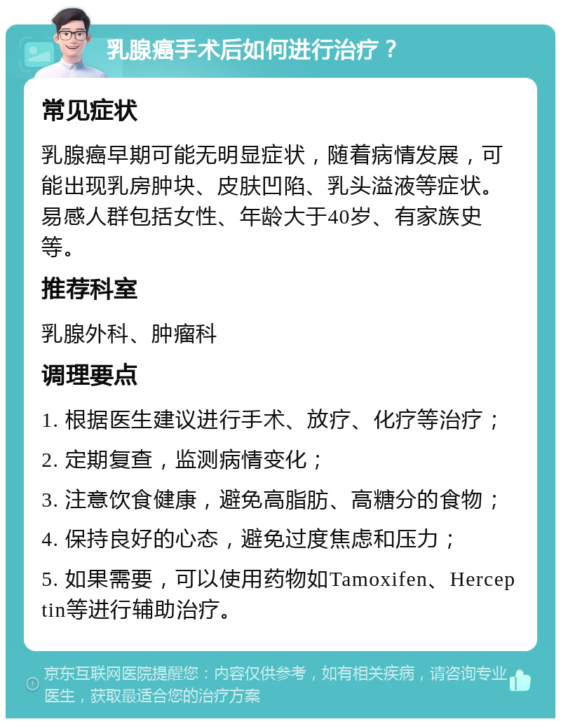 乳腺癌手术后如何进行治疗？ 常见症状 乳腺癌早期可能无明显症状，随着病情发展，可能出现乳房肿块、皮肤凹陷、乳头溢液等症状。易感人群包括女性、年龄大于40岁、有家族史等。 推荐科室 乳腺外科、肿瘤科 调理要点 1. 根据医生建议进行手术、放疗、化疗等治疗； 2. 定期复查，监测病情变化； 3. 注意饮食健康，避免高脂肪、高糖分的食物； 4. 保持良好的心态，避免过度焦虑和压力； 5. 如果需要，可以使用药物如Tamoxifen、Herceptin等进行辅助治疗。