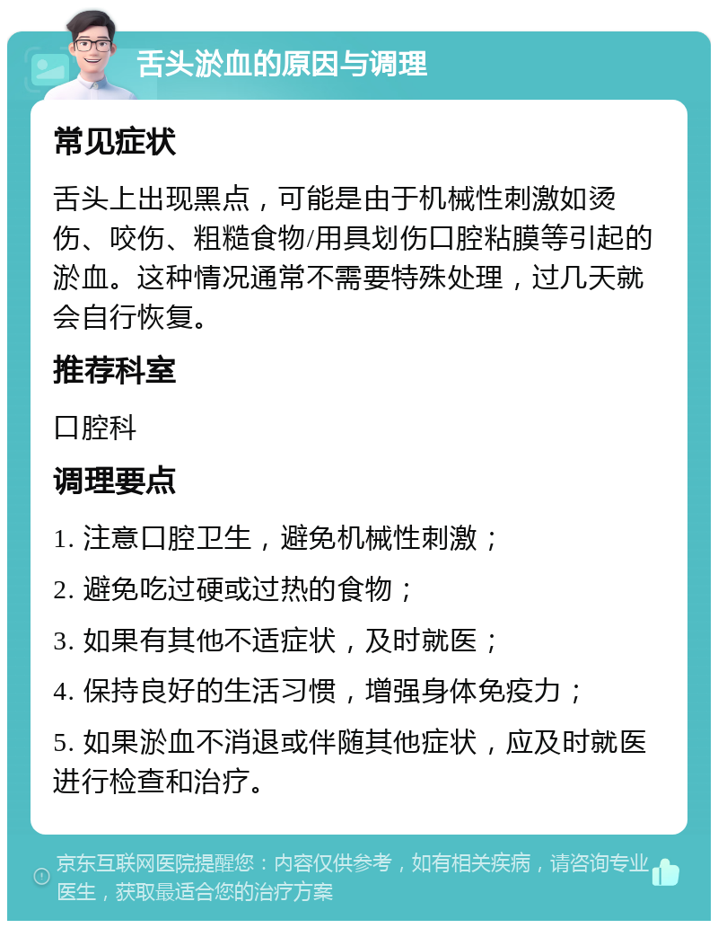 舌头淤血的原因与调理 常见症状 舌头上出现黑点，可能是由于机械性刺激如烫伤、咬伤、粗糙食物/用具划伤口腔粘膜等引起的淤血。这种情况通常不需要特殊处理，过几天就会自行恢复。 推荐科室 口腔科 调理要点 1. 注意口腔卫生，避免机械性刺激； 2. 避免吃过硬或过热的食物； 3. 如果有其他不适症状，及时就医； 4. 保持良好的生活习惯，增强身体免疫力； 5. 如果淤血不消退或伴随其他症状，应及时就医进行检查和治疗。