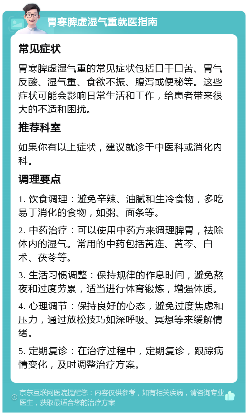 胃寒脾虚湿气重就医指南 常见症状 胃寒脾虚湿气重的常见症状包括口干口苦、胃气反酸、湿气重、食欲不振、腹泻或便秘等。这些症状可能会影响日常生活和工作，给患者带来很大的不适和困扰。 推荐科室 如果你有以上症状，建议就诊于中医科或消化内科。 调理要点 1. 饮食调理：避免辛辣、油腻和生冷食物，多吃易于消化的食物，如粥、面条等。 2. 中药治疗：可以使用中药方来调理脾胃，祛除体内的湿气。常用的中药包括黄连、黄芩、白术、茯苓等。 3. 生活习惯调整：保持规律的作息时间，避免熬夜和过度劳累，适当进行体育锻炼，增强体质。 4. 心理调节：保持良好的心态，避免过度焦虑和压力，通过放松技巧如深呼吸、冥想等来缓解情绪。 5. 定期复诊：在治疗过程中，定期复诊，跟踪病情变化，及时调整治疗方案。