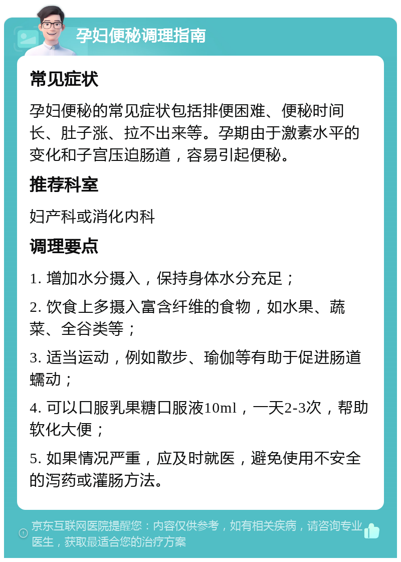 孕妇便秘调理指南 常见症状 孕妇便秘的常见症状包括排便困难、便秘时间长、肚子涨、拉不出来等。孕期由于激素水平的变化和子宫压迫肠道，容易引起便秘。 推荐科室 妇产科或消化内科 调理要点 1. 增加水分摄入，保持身体水分充足； 2. 饮食上多摄入富含纤维的食物，如水果、蔬菜、全谷类等； 3. 适当运动，例如散步、瑜伽等有助于促进肠道蠕动； 4. 可以口服乳果糖口服液10ml，一天2-3次，帮助软化大便； 5. 如果情况严重，应及时就医，避免使用不安全的泻药或灌肠方法。