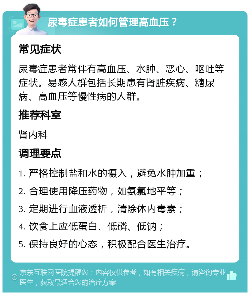 尿毒症患者如何管理高血压？ 常见症状 尿毒症患者常伴有高血压、水肿、恶心、呕吐等症状。易感人群包括长期患有肾脏疾病、糖尿病、高血压等慢性病的人群。 推荐科室 肾内科 调理要点 1. 严格控制盐和水的摄入，避免水肿加重； 2. 合理使用降压药物，如氨氯地平等； 3. 定期进行血液透析，清除体内毒素； 4. 饮食上应低蛋白、低磷、低钠； 5. 保持良好的心态，积极配合医生治疗。