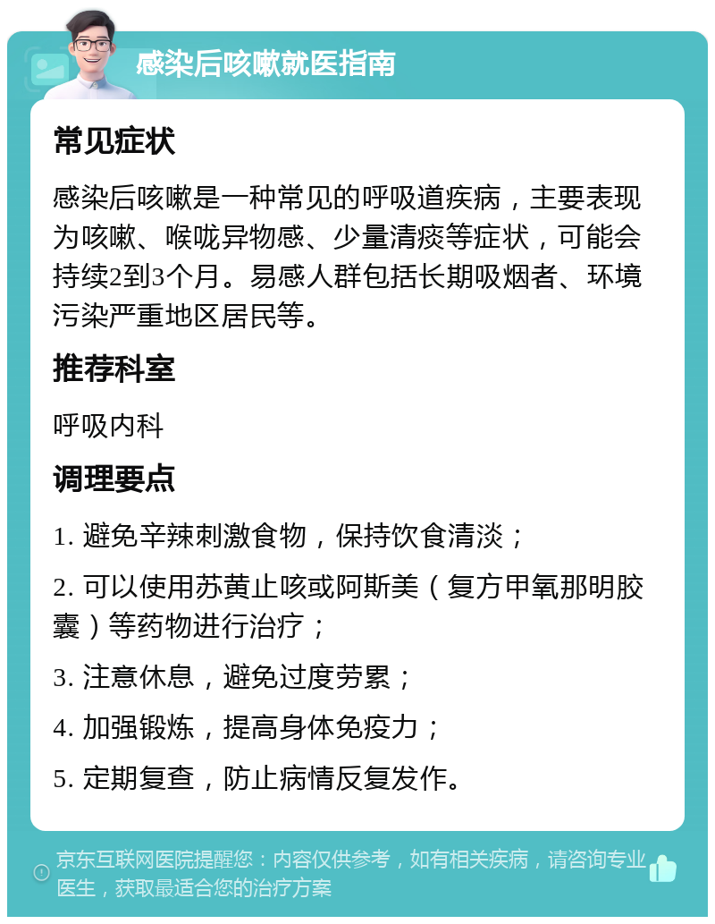 感染后咳嗽就医指南 常见症状 感染后咳嗽是一种常见的呼吸道疾病，主要表现为咳嗽、喉咙异物感、少量清痰等症状，可能会持续2到3个月。易感人群包括长期吸烟者、环境污染严重地区居民等。 推荐科室 呼吸内科 调理要点 1. 避免辛辣刺激食物，保持饮食清淡； 2. 可以使用苏黄止咳或阿斯美（复方甲氧那明胶囊）等药物进行治疗； 3. 注意休息，避免过度劳累； 4. 加强锻炼，提高身体免疫力； 5. 定期复查，防止病情反复发作。