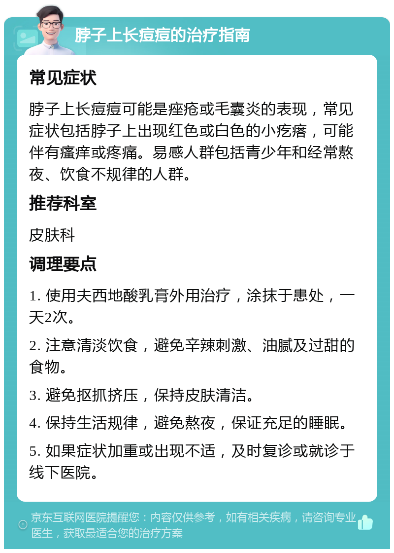 脖子上长痘痘的治疗指南 常见症状 脖子上长痘痘可能是痤疮或毛囊炎的表现，常见症状包括脖子上出现红色或白色的小疙瘩，可能伴有瘙痒或疼痛。易感人群包括青少年和经常熬夜、饮食不规律的人群。 推荐科室 皮肤科 调理要点 1. 使用夫西地酸乳膏外用治疗，涂抹于患处，一天2次。 2. 注意清淡饮食，避免辛辣刺激、油腻及过甜的食物。 3. 避免抠抓挤压，保持皮肤清洁。 4. 保持生活规律，避免熬夜，保证充足的睡眠。 5. 如果症状加重或出现不适，及时复诊或就诊于线下医院。