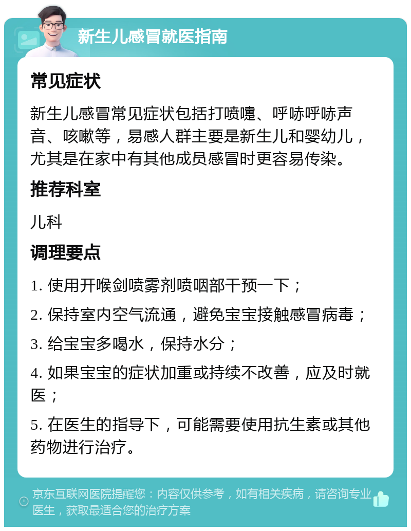 新生儿感冒就医指南 常见症状 新生儿感冒常见症状包括打喷嚏、呼哧呼哧声音、咳嗽等，易感人群主要是新生儿和婴幼儿，尤其是在家中有其他成员感冒时更容易传染。 推荐科室 儿科 调理要点 1. 使用开喉剑喷雾剂喷咽部干预一下； 2. 保持室内空气流通，避免宝宝接触感冒病毒； 3. 给宝宝多喝水，保持水分； 4. 如果宝宝的症状加重或持续不改善，应及时就医； 5. 在医生的指导下，可能需要使用抗生素或其他药物进行治疗。