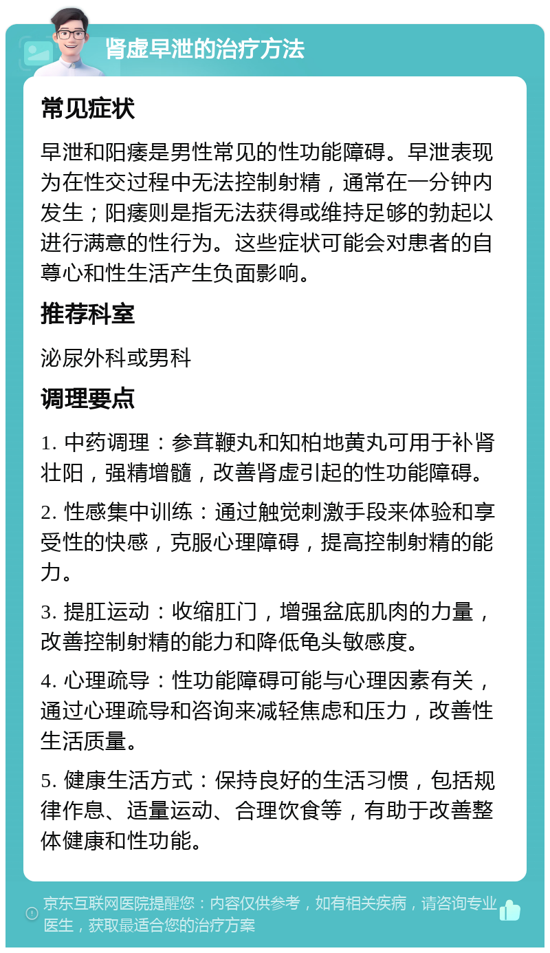 肾虚早泄的治疗方法 常见症状 早泄和阳痿是男性常见的性功能障碍。早泄表现为在性交过程中无法控制射精，通常在一分钟内发生；阳痿则是指无法获得或维持足够的勃起以进行满意的性行为。这些症状可能会对患者的自尊心和性生活产生负面影响。 推荐科室 泌尿外科或男科 调理要点 1. 中药调理：参茸鞭丸和知柏地黄丸可用于补肾壮阳，强精增髓，改善肾虚引起的性功能障碍。 2. 性感集中训练：通过触觉刺激手段来体验和享受性的快感，克服心理障碍，提高控制射精的能力。 3. 提肛运动：收缩肛门，增强盆底肌肉的力量，改善控制射精的能力和降低龟头敏感度。 4. 心理疏导：性功能障碍可能与心理因素有关，通过心理疏导和咨询来减轻焦虑和压力，改善性生活质量。 5. 健康生活方式：保持良好的生活习惯，包括规律作息、适量运动、合理饮食等，有助于改善整体健康和性功能。