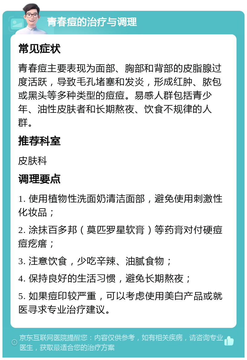 青春痘的治疗与调理 常见症状 青春痘主要表现为面部、胸部和背部的皮脂腺过度活跃，导致毛孔堵塞和发炎，形成红肿、脓包或黑头等多种类型的痘痘。易感人群包括青少年、油性皮肤者和长期熬夜、饮食不规律的人群。 推荐科室 皮肤科 调理要点 1. 使用植物性洗面奶清洁面部，避免使用刺激性化妆品； 2. 涂抹百多邦（莫匹罗星软膏）等药膏对付硬痘痘疙瘩； 3. 注意饮食，少吃辛辣、油腻食物； 4. 保持良好的生活习惯，避免长期熬夜； 5. 如果痘印较严重，可以考虑使用美白产品或就医寻求专业治疗建议。