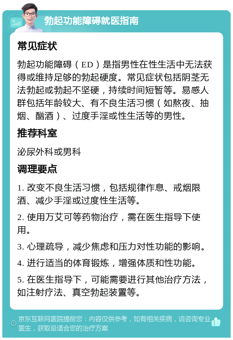 勃起功能障碍就医指南 常见症状 勃起功能障碍（ED）是指男性在性生活中无法获得或维持足够的勃起硬度。常见症状包括阴茎无法勃起或勃起不坚硬，持续时间短暂等。易感人群包括年龄较大、有不良生活习惯（如熬夜、抽烟、酗酒）、过度手淫或性生活等的男性。 推荐科室 泌尿外科或男科 调理要点 1. 改变不良生活习惯，包括规律作息、戒烟限酒、减少手淫或过度性生活等。 2. 使用万艾可等药物治疗，需在医生指导下使用。 3. 心理疏导，减少焦虑和压力对性功能的影响。 4. 进行适当的体育锻炼，增强体质和性功能。 5. 在医生指导下，可能需要进行其他治疗方法，如注射疗法、真空勃起装置等。