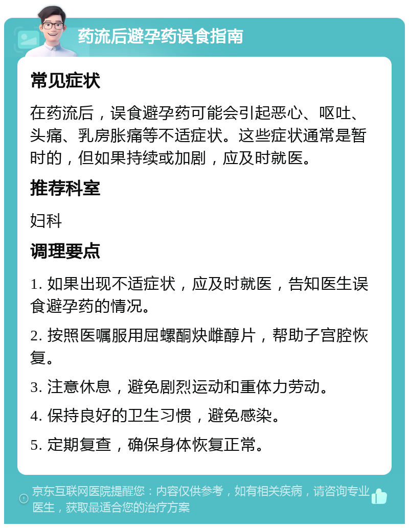 药流后避孕药误食指南 常见症状 在药流后，误食避孕药可能会引起恶心、呕吐、头痛、乳房胀痛等不适症状。这些症状通常是暂时的，但如果持续或加剧，应及时就医。 推荐科室 妇科 调理要点 1. 如果出现不适症状，应及时就医，告知医生误食避孕药的情况。 2. 按照医嘱服用屈螺酮炔雌醇片，帮助子宫腔恢复。 3. 注意休息，避免剧烈运动和重体力劳动。 4. 保持良好的卫生习惯，避免感染。 5. 定期复查，确保身体恢复正常。