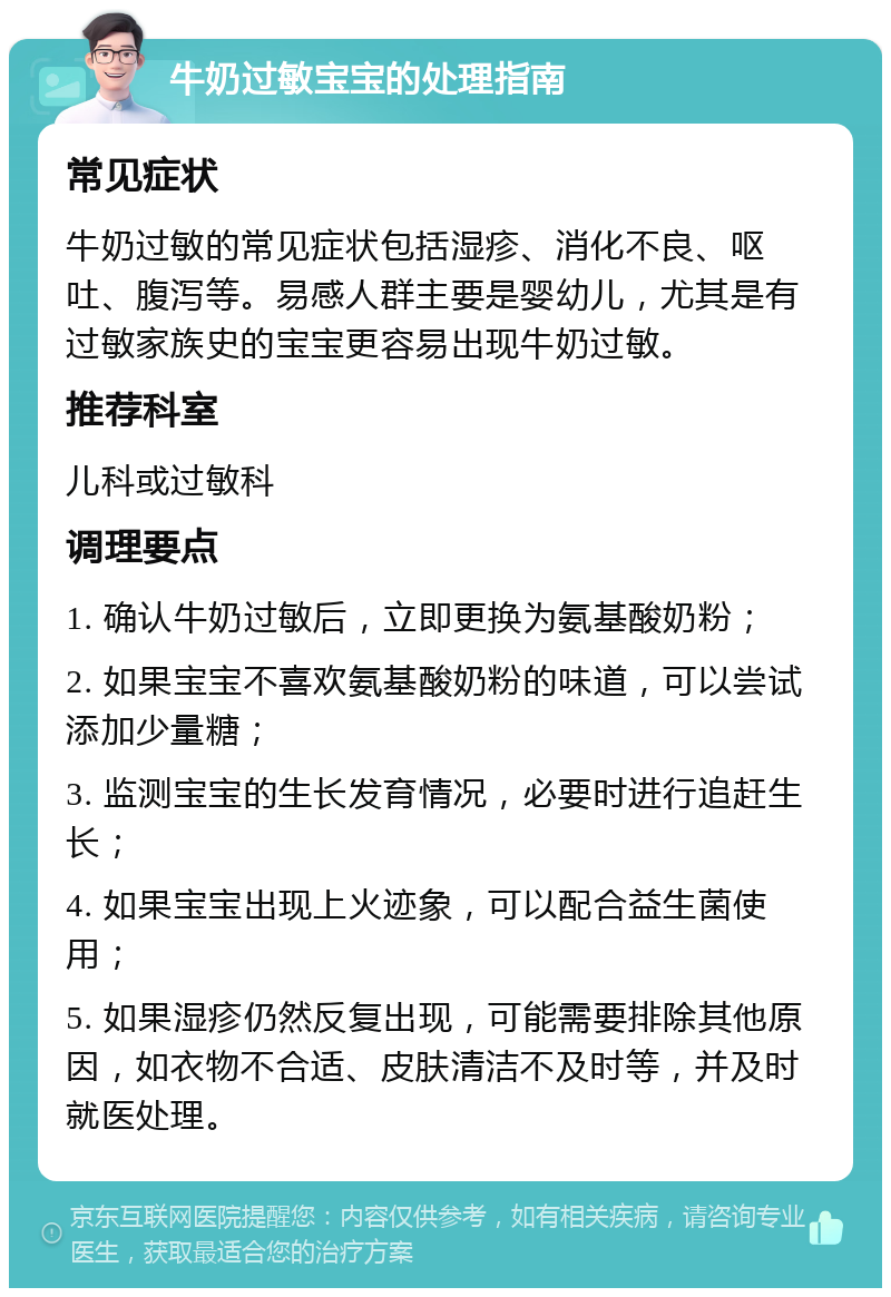 牛奶过敏宝宝的处理指南 常见症状 牛奶过敏的常见症状包括湿疹、消化不良、呕吐、腹泻等。易感人群主要是婴幼儿，尤其是有过敏家族史的宝宝更容易出现牛奶过敏。 推荐科室 儿科或过敏科 调理要点 1. 确认牛奶过敏后，立即更换为氨基酸奶粉； 2. 如果宝宝不喜欢氨基酸奶粉的味道，可以尝试添加少量糖； 3. 监测宝宝的生长发育情况，必要时进行追赶生长； 4. 如果宝宝出现上火迹象，可以配合益生菌使用； 5. 如果湿疹仍然反复出现，可能需要排除其他原因，如衣物不合适、皮肤清洁不及时等，并及时就医处理。