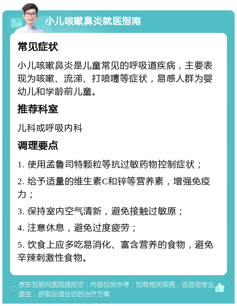 小儿咳嗽鼻炎就医指南 常见症状 小儿咳嗽鼻炎是儿童常见的呼吸道疾病，主要表现为咳嗽、流涕、打喷嚏等症状，易感人群为婴幼儿和学龄前儿童。 推荐科室 儿科或呼吸内科 调理要点 1. 使用孟鲁司特颗粒等抗过敏药物控制症状； 2. 给予适量的维生素C和锌等营养素，增强免疫力； 3. 保持室内空气清新，避免接触过敏原； 4. 注意休息，避免过度疲劳； 5. 饮食上应多吃易消化、富含营养的食物，避免辛辣刺激性食物。