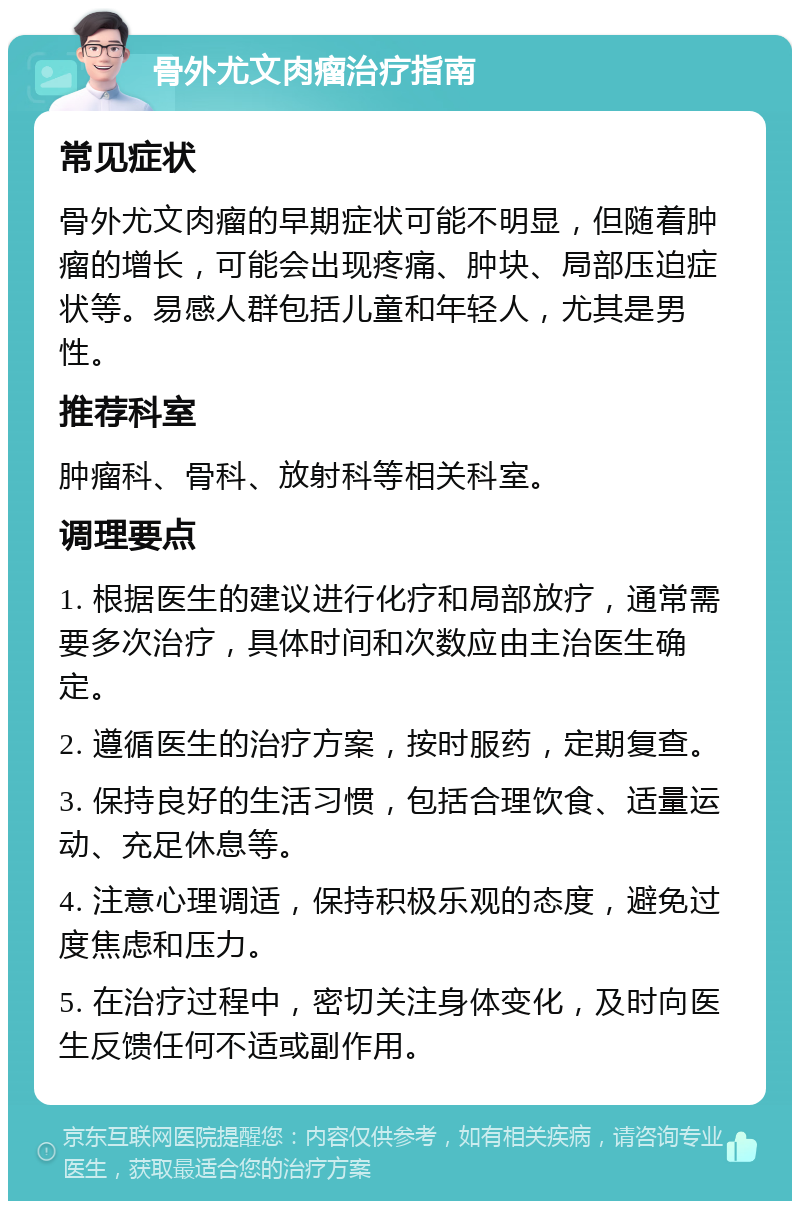 骨外尤文肉瘤治疗指南 常见症状 骨外尤文肉瘤的早期症状可能不明显，但随着肿瘤的增长，可能会出现疼痛、肿块、局部压迫症状等。易感人群包括儿童和年轻人，尤其是男性。 推荐科室 肿瘤科、骨科、放射科等相关科室。 调理要点 1. 根据医生的建议进行化疗和局部放疗，通常需要多次治疗，具体时间和次数应由主治医生确定。 2. 遵循医生的治疗方案，按时服药，定期复查。 3. 保持良好的生活习惯，包括合理饮食、适量运动、充足休息等。 4. 注意心理调适，保持积极乐观的态度，避免过度焦虑和压力。 5. 在治疗过程中，密切关注身体变化，及时向医生反馈任何不适或副作用。